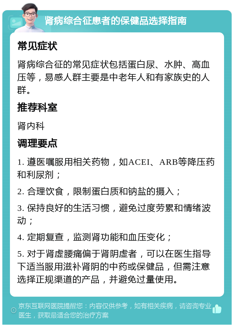 肾病综合征患者的保健品选择指南 常见症状 肾病综合征的常见症状包括蛋白尿、水肿、高血压等，易感人群主要是中老年人和有家族史的人群。 推荐科室 肾内科 调理要点 1. 遵医嘱服用相关药物，如ACEI、ARB等降压药和利尿剂； 2. 合理饮食，限制蛋白质和钠盐的摄入； 3. 保持良好的生活习惯，避免过度劳累和情绪波动； 4. 定期复查，监测肾功能和血压变化； 5. 对于肾虚腰痛偏于肾阴虚者，可以在医生指导下适当服用滋补肾阴的中药或保健品，但需注意选择正规渠道的产品，并避免过量使用。