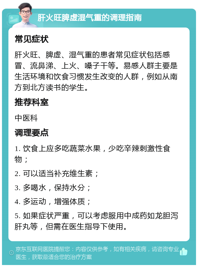 肝火旺脾虚湿气重的调理指南 常见症状 肝火旺、脾虚、湿气重的患者常见症状包括感冒、流鼻涕、上火、嗓子干等。易感人群主要是生活环境和饮食习惯发生改变的人群，例如从南方到北方读书的学生。 推荐科室 中医科 调理要点 1. 饮食上应多吃蔬菜水果，少吃辛辣刺激性食物； 2. 可以适当补充维生素； 3. 多喝水，保持水分； 4. 多运动，增强体质； 5. 如果症状严重，可以考虑服用中成药如龙胆泻肝丸等，但需在医生指导下使用。