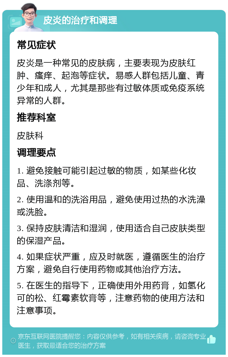 皮炎的治疗和调理 常见症状 皮炎是一种常见的皮肤病，主要表现为皮肤红肿、瘙痒、起泡等症状。易感人群包括儿童、青少年和成人，尤其是那些有过敏体质或免疫系统异常的人群。 推荐科室 皮肤科 调理要点 1. 避免接触可能引起过敏的物质，如某些化妆品、洗涤剂等。 2. 使用温和的洗浴用品，避免使用过热的水洗澡或洗脸。 3. 保持皮肤清洁和湿润，使用适合自己皮肤类型的保湿产品。 4. 如果症状严重，应及时就医，遵循医生的治疗方案，避免自行使用药物或其他治疗方法。 5. 在医生的指导下，正确使用外用药膏，如氢化可的松、红霉素软膏等，注意药物的使用方法和注意事项。