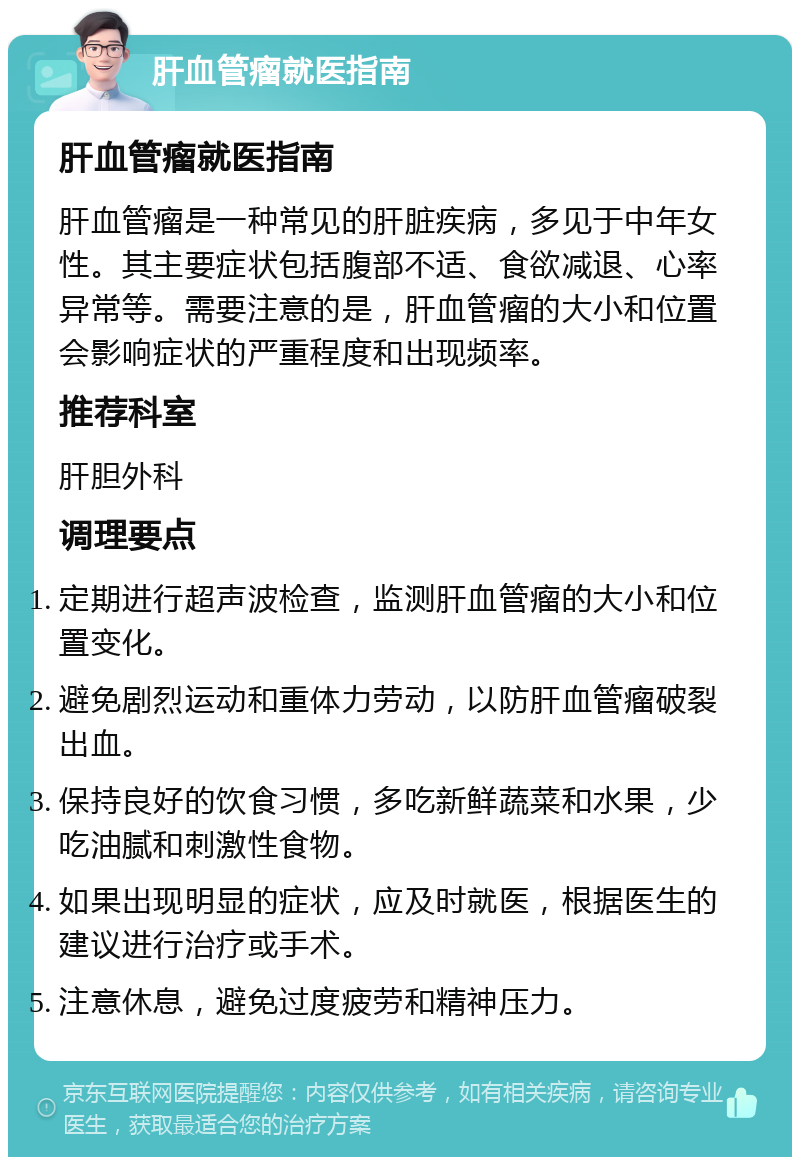 肝血管瘤就医指南 肝血管瘤就医指南 肝血管瘤是一种常见的肝脏疾病，多见于中年女性。其主要症状包括腹部不适、食欲减退、心率异常等。需要注意的是，肝血管瘤的大小和位置会影响症状的严重程度和出现频率。 推荐科室 肝胆外科 调理要点 定期进行超声波检查，监测肝血管瘤的大小和位置变化。 避免剧烈运动和重体力劳动，以防肝血管瘤破裂出血。 保持良好的饮食习惯，多吃新鲜蔬菜和水果，少吃油腻和刺激性食物。 如果出现明显的症状，应及时就医，根据医生的建议进行治疗或手术。 注意休息，避免过度疲劳和精神压力。