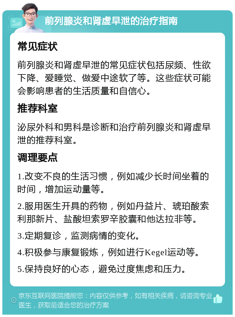 前列腺炎和肾虚早泄的治疗指南 常见症状 前列腺炎和肾虚早泄的常见症状包括尿频、性欲下降、爱睡觉、做爱中途软了等。这些症状可能会影响患者的生活质量和自信心。 推荐科室 泌尿外科和男科是诊断和治疗前列腺炎和肾虚早泄的推荐科室。 调理要点 1.改变不良的生活习惯，例如减少长时间坐着的时间，增加运动量等。 2.服用医生开具的药物，例如丹益片、琥珀酸索利那新片、盐酸坦索罗辛胶囊和他达拉非等。 3.定期复诊，监测病情的变化。 4.积极参与康复锻炼，例如进行Kegel运动等。 5.保持良好的心态，避免过度焦虑和压力。