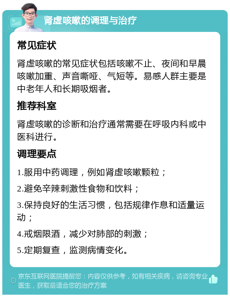 肾虚咳嗽的调理与治疗 常见症状 肾虚咳嗽的常见症状包括咳嗽不止、夜间和早晨咳嗽加重、声音嘶哑、气短等。易感人群主要是中老年人和长期吸烟者。 推荐科室 肾虚咳嗽的诊断和治疗通常需要在呼吸内科或中医科进行。 调理要点 1.服用中药调理，例如肾虚咳嗽颗粒； 2.避免辛辣刺激性食物和饮料； 3.保持良好的生活习惯，包括规律作息和适量运动； 4.戒烟限酒，减少对肺部的刺激； 5.定期复查，监测病情变化。