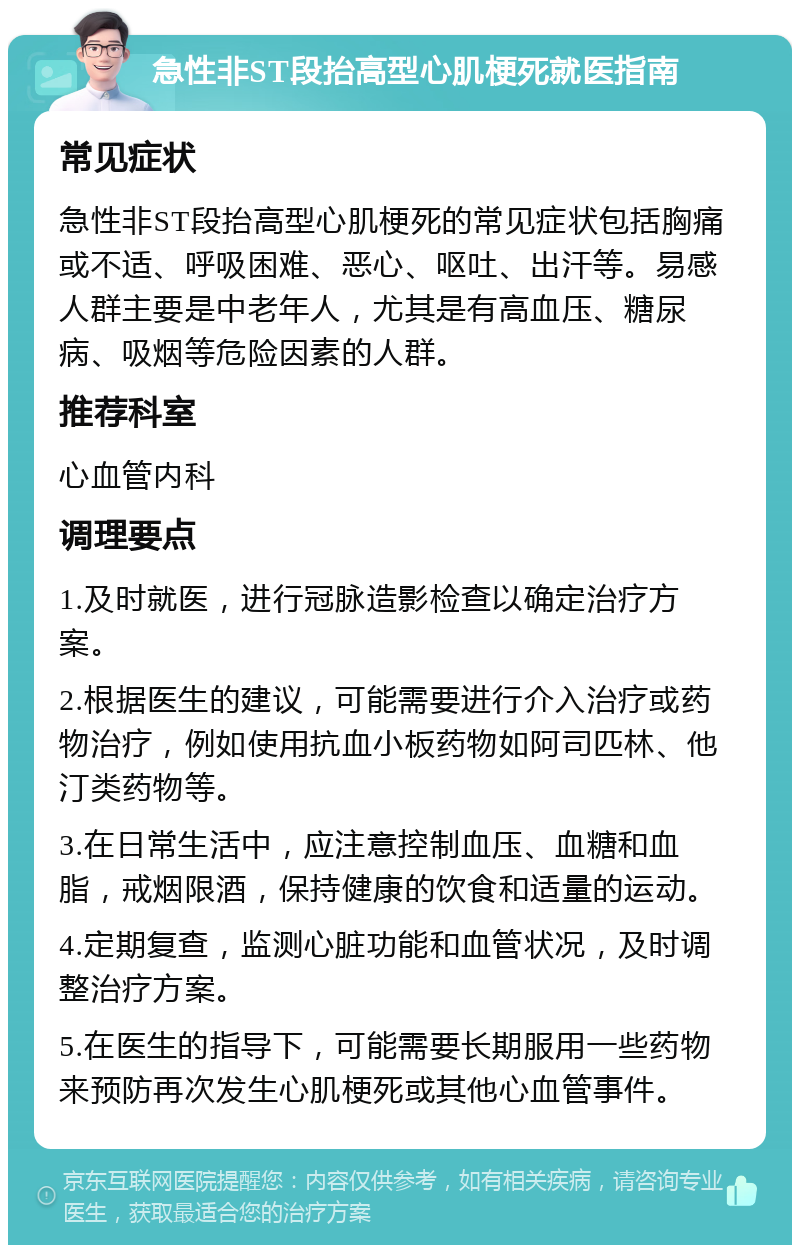 急性非ST段抬高型心肌梗死就医指南 常见症状 急性非ST段抬高型心肌梗死的常见症状包括胸痛或不适、呼吸困难、恶心、呕吐、出汗等。易感人群主要是中老年人，尤其是有高血压、糖尿病、吸烟等危险因素的人群。 推荐科室 心血管内科 调理要点 1.及时就医，进行冠脉造影检查以确定治疗方案。 2.根据医生的建议，可能需要进行介入治疗或药物治疗，例如使用抗血小板药物如阿司匹林、他汀类药物等。 3.在日常生活中，应注意控制血压、血糖和血脂，戒烟限酒，保持健康的饮食和适量的运动。 4.定期复查，监测心脏功能和血管状况，及时调整治疗方案。 5.在医生的指导下，可能需要长期服用一些药物来预防再次发生心肌梗死或其他心血管事件。