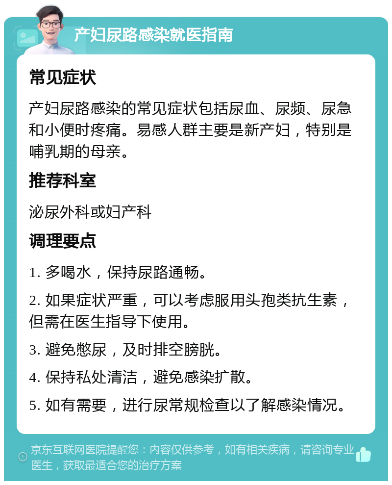 产妇尿路感染就医指南 常见症状 产妇尿路感染的常见症状包括尿血、尿频、尿急和小便时疼痛。易感人群主要是新产妇，特别是哺乳期的母亲。 推荐科室 泌尿外科或妇产科 调理要点 1. 多喝水，保持尿路通畅。 2. 如果症状严重，可以考虑服用头孢类抗生素，但需在医生指导下使用。 3. 避免憋尿，及时排空膀胱。 4. 保持私处清洁，避免感染扩散。 5. 如有需要，进行尿常规检查以了解感染情况。