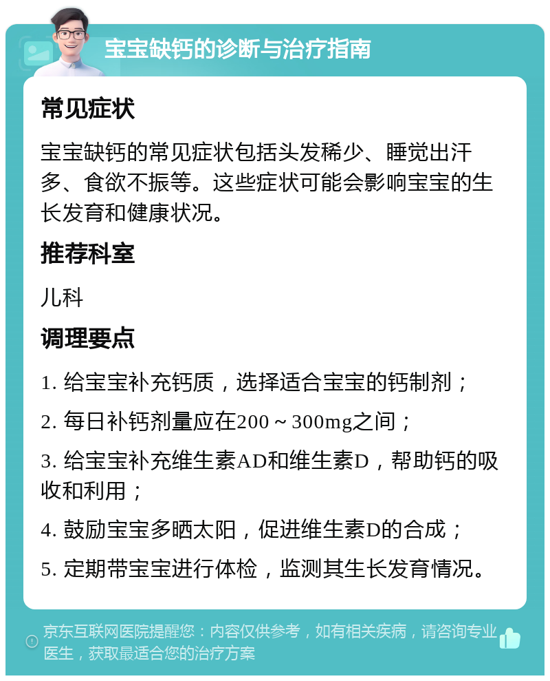 宝宝缺钙的诊断与治疗指南 常见症状 宝宝缺钙的常见症状包括头发稀少、睡觉出汗多、食欲不振等。这些症状可能会影响宝宝的生长发育和健康状况。 推荐科室 儿科 调理要点 1. 给宝宝补充钙质，选择适合宝宝的钙制剂； 2. 每日补钙剂量应在200～300mg之间； 3. 给宝宝补充维生素AD和维生素D，帮助钙的吸收和利用； 4. 鼓励宝宝多晒太阳，促进维生素D的合成； 5. 定期带宝宝进行体检，监测其生长发育情况。