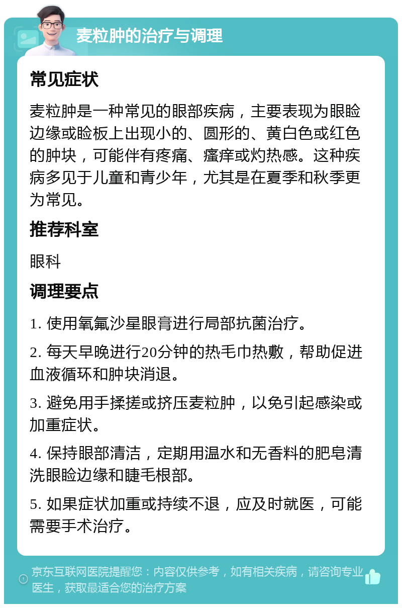 麦粒肿的治疗与调理 常见症状 麦粒肿是一种常见的眼部疾病，主要表现为眼睑边缘或睑板上出现小的、圆形的、黄白色或红色的肿块，可能伴有疼痛、瘙痒或灼热感。这种疾病多见于儿童和青少年，尤其是在夏季和秋季更为常见。 推荐科室 眼科 调理要点 1. 使用氧氟沙星眼膏进行局部抗菌治疗。 2. 每天早晚进行20分钟的热毛巾热敷，帮助促进血液循环和肿块消退。 3. 避免用手揉搓或挤压麦粒肿，以免引起感染或加重症状。 4. 保持眼部清洁，定期用温水和无香料的肥皂清洗眼睑边缘和睫毛根部。 5. 如果症状加重或持续不退，应及时就医，可能需要手术治疗。