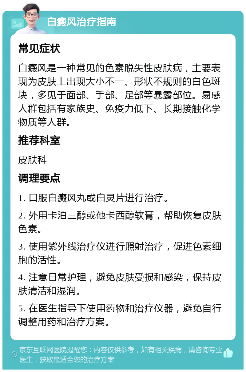 白癜风治疗指南 常见症状 白癜风是一种常见的色素脱失性皮肤病，主要表现为皮肤上出现大小不一、形状不规则的白色斑块，多见于面部、手部、足部等暴露部位。易感人群包括有家族史、免疫力低下、长期接触化学物质等人群。 推荐科室 皮肤科 调理要点 1. 口服白癜风丸或白灵片进行治疗。 2. 外用卡泊三醇或他卡西醇软膏，帮助恢复皮肤色素。 3. 使用紫外线治疗仪进行照射治疗，促进色素细胞的活性。 4. 注意日常护理，避免皮肤受损和感染，保持皮肤清洁和湿润。 5. 在医生指导下使用药物和治疗仪器，避免自行调整用药和治疗方案。