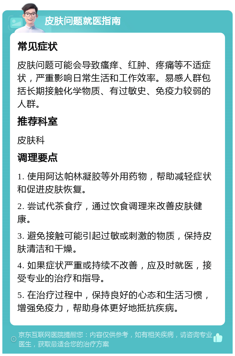 皮肤问题就医指南 常见症状 皮肤问题可能会导致瘙痒、红肿、疼痛等不适症状，严重影响日常生活和工作效率。易感人群包括长期接触化学物质、有过敏史、免疫力较弱的人群。 推荐科室 皮肤科 调理要点 1. 使用阿达帕林凝胶等外用药物，帮助减轻症状和促进皮肤恢复。 2. 尝试代茶食疗，通过饮食调理来改善皮肤健康。 3. 避免接触可能引起过敏或刺激的物质，保持皮肤清洁和干燥。 4. 如果症状严重或持续不改善，应及时就医，接受专业的治疗和指导。 5. 在治疗过程中，保持良好的心态和生活习惯，增强免疫力，帮助身体更好地抵抗疾病。