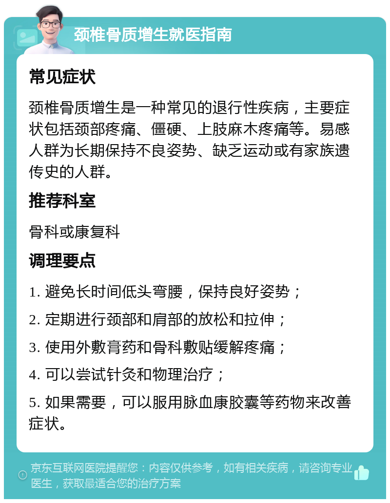 颈椎骨质增生就医指南 常见症状 颈椎骨质增生是一种常见的退行性疾病，主要症状包括颈部疼痛、僵硬、上肢麻木疼痛等。易感人群为长期保持不良姿势、缺乏运动或有家族遗传史的人群。 推荐科室 骨科或康复科 调理要点 1. 避免长时间低头弯腰，保持良好姿势； 2. 定期进行颈部和肩部的放松和拉伸； 3. 使用外敷膏药和骨科敷贴缓解疼痛； 4. 可以尝试针灸和物理治疗； 5. 如果需要，可以服用脉血康胶囊等药物来改善症状。