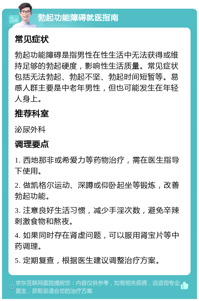 勃起功能障碍就医指南 常见症状 勃起功能障碍是指男性在性生活中无法获得或维持足够的勃起硬度，影响性生活质量。常见症状包括无法勃起、勃起不坚、勃起时间短暂等。易感人群主要是中老年男性，但也可能发生在年轻人身上。 推荐科室 泌尿外科 调理要点 1. 西地那非或希爱力等药物治疗，需在医生指导下使用。 2. 做凯格尔运动、深蹲或仰卧起坐等锻炼，改善勃起功能。 3. 注意良好生活习惯，减少手淫次数，避免辛辣刺激食物和熬夜。 4. 如果同时存在肾虚问题，可以服用肾宝片等中药调理。 5. 定期复查，根据医生建议调整治疗方案。