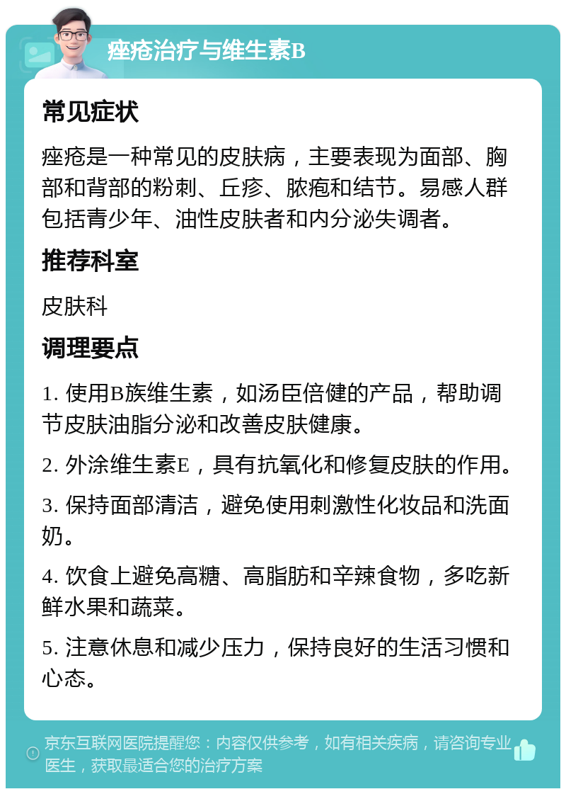 痤疮治疗与维生素B 常见症状 痤疮是一种常见的皮肤病，主要表现为面部、胸部和背部的粉刺、丘疹、脓疱和结节。易感人群包括青少年、油性皮肤者和内分泌失调者。 推荐科室 皮肤科 调理要点 1. 使用B族维生素，如汤臣倍健的产品，帮助调节皮肤油脂分泌和改善皮肤健康。 2. 外涂维生素E，具有抗氧化和修复皮肤的作用。 3. 保持面部清洁，避免使用刺激性化妆品和洗面奶。 4. 饮食上避免高糖、高脂肪和辛辣食物，多吃新鲜水果和蔬菜。 5. 注意休息和减少压力，保持良好的生活习惯和心态。