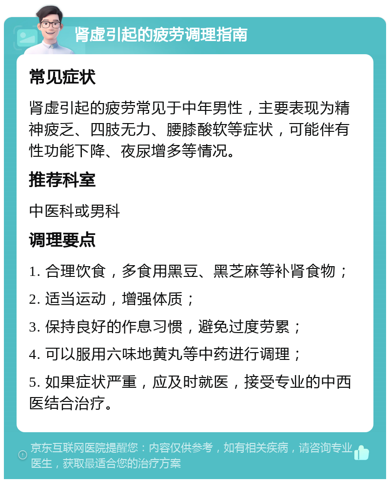 肾虚引起的疲劳调理指南 常见症状 肾虚引起的疲劳常见于中年男性，主要表现为精神疲乏、四肢无力、腰膝酸软等症状，可能伴有性功能下降、夜尿增多等情况。 推荐科室 中医科或男科 调理要点 1. 合理饮食，多食用黑豆、黑芝麻等补肾食物； 2. 适当运动，增强体质； 3. 保持良好的作息习惯，避免过度劳累； 4. 可以服用六味地黄丸等中药进行调理； 5. 如果症状严重，应及时就医，接受专业的中西医结合治疗。