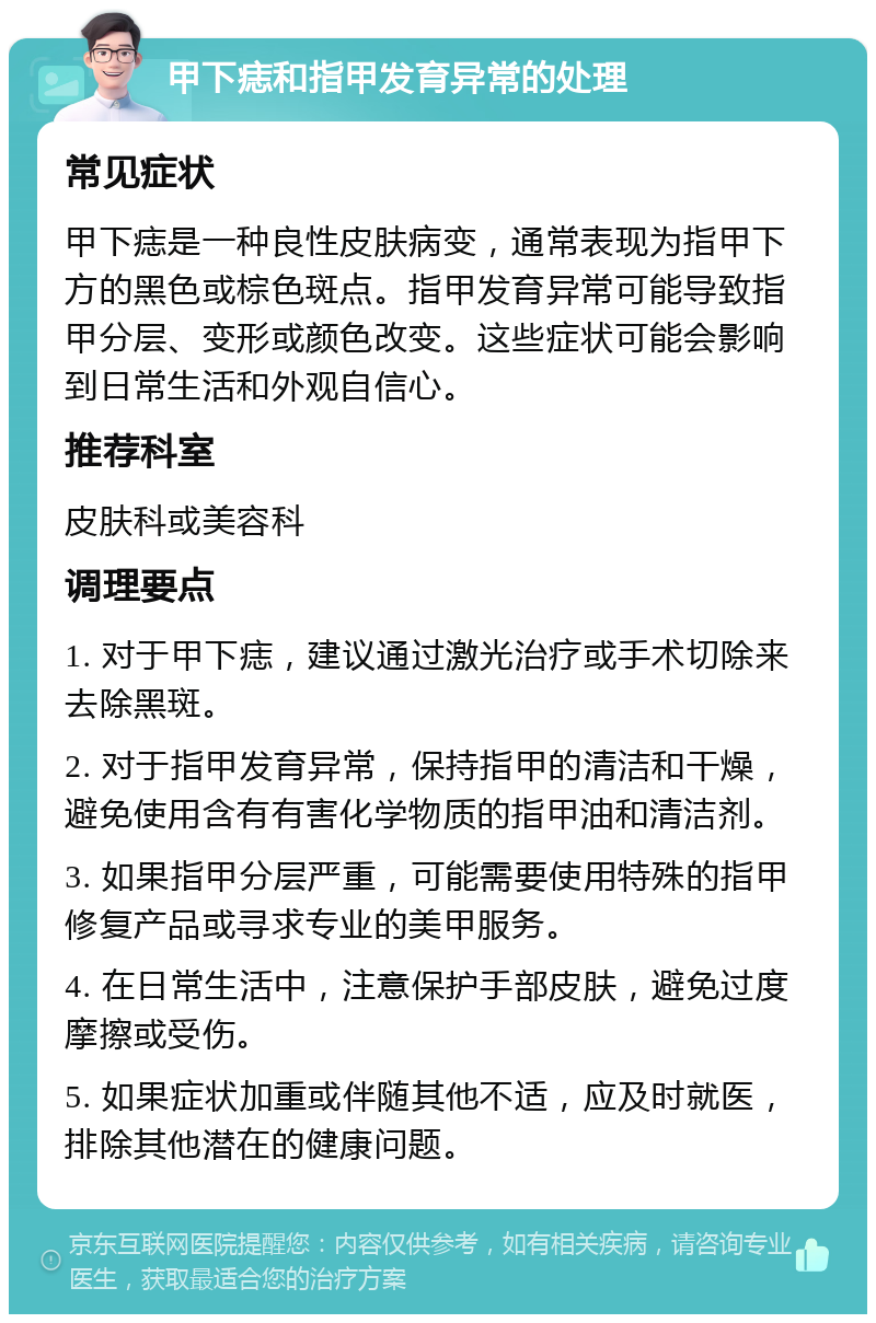 甲下痣和指甲发育异常的处理 常见症状 甲下痣是一种良性皮肤病变，通常表现为指甲下方的黑色或棕色斑点。指甲发育异常可能导致指甲分层、变形或颜色改变。这些症状可能会影响到日常生活和外观自信心。 推荐科室 皮肤科或美容科 调理要点 1. 对于甲下痣，建议通过激光治疗或手术切除来去除黑斑。 2. 对于指甲发育异常，保持指甲的清洁和干燥，避免使用含有有害化学物质的指甲油和清洁剂。 3. 如果指甲分层严重，可能需要使用特殊的指甲修复产品或寻求专业的美甲服务。 4. 在日常生活中，注意保护手部皮肤，避免过度摩擦或受伤。 5. 如果症状加重或伴随其他不适，应及时就医，排除其他潜在的健康问题。