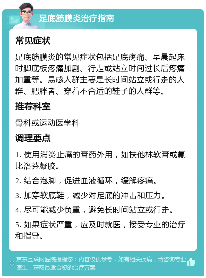 足底筋膜炎治疗指南 常见症状 足底筋膜炎的常见症状包括足底疼痛、早晨起床时脚底板疼痛加剧、行走或站立时间过长后疼痛加重等。易感人群主要是长时间站立或行走的人群、肥胖者、穿着不合适的鞋子的人群等。 推荐科室 骨科或运动医学科 调理要点 1. 使用消炎止痛的膏药外用，如扶他林软膏或氟比洛芬凝胶。 2. 结合泡脚，促进血液循环，缓解疼痛。 3. 加穿软底鞋，减少对足底的冲击和压力。 4. 尽可能减少负重，避免长时间站立或行走。 5. 如果症状严重，应及时就医，接受专业的治疗和指导。