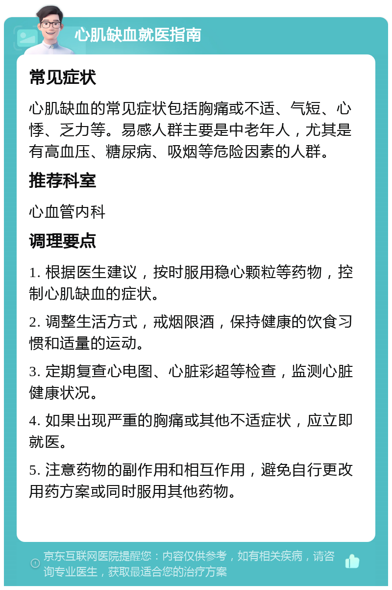 心肌缺血就医指南 常见症状 心肌缺血的常见症状包括胸痛或不适、气短、心悸、乏力等。易感人群主要是中老年人，尤其是有高血压、糖尿病、吸烟等危险因素的人群。 推荐科室 心血管内科 调理要点 1. 根据医生建议，按时服用稳心颗粒等药物，控制心肌缺血的症状。 2. 调整生活方式，戒烟限酒，保持健康的饮食习惯和适量的运动。 3. 定期复查心电图、心脏彩超等检查，监测心脏健康状况。 4. 如果出现严重的胸痛或其他不适症状，应立即就医。 5. 注意药物的副作用和相互作用，避免自行更改用药方案或同时服用其他药物。