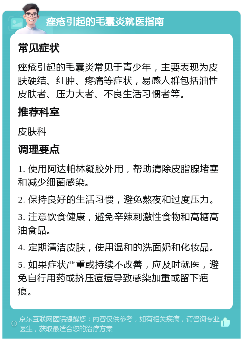 痤疮引起的毛囊炎就医指南 常见症状 痤疮引起的毛囊炎常见于青少年，主要表现为皮肤硬结、红肿、疼痛等症状，易感人群包括油性皮肤者、压力大者、不良生活习惯者等。 推荐科室 皮肤科 调理要点 1. 使用阿达帕林凝胶外用，帮助清除皮脂腺堵塞和减少细菌感染。 2. 保持良好的生活习惯，避免熬夜和过度压力。 3. 注意饮食健康，避免辛辣刺激性食物和高糖高油食品。 4. 定期清洁皮肤，使用温和的洗面奶和化妆品。 5. 如果症状严重或持续不改善，应及时就医，避免自行用药或挤压痘痘导致感染加重或留下疤痕。