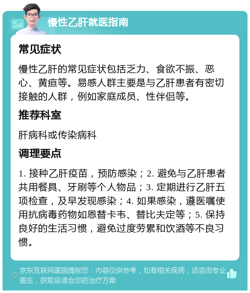 慢性乙肝就医指南 常见症状 慢性乙肝的常见症状包括乏力、食欲不振、恶心、黄疸等。易感人群主要是与乙肝患者有密切接触的人群，例如家庭成员、性伴侣等。 推荐科室 肝病科或传染病科 调理要点 1. 接种乙肝疫苗，预防感染；2. 避免与乙肝患者共用餐具、牙刷等个人物品；3. 定期进行乙肝五项检查，及早发现感染；4. 如果感染，遵医嘱使用抗病毒药物如恩替卡韦、替比夫定等；5. 保持良好的生活习惯，避免过度劳累和饮酒等不良习惯。