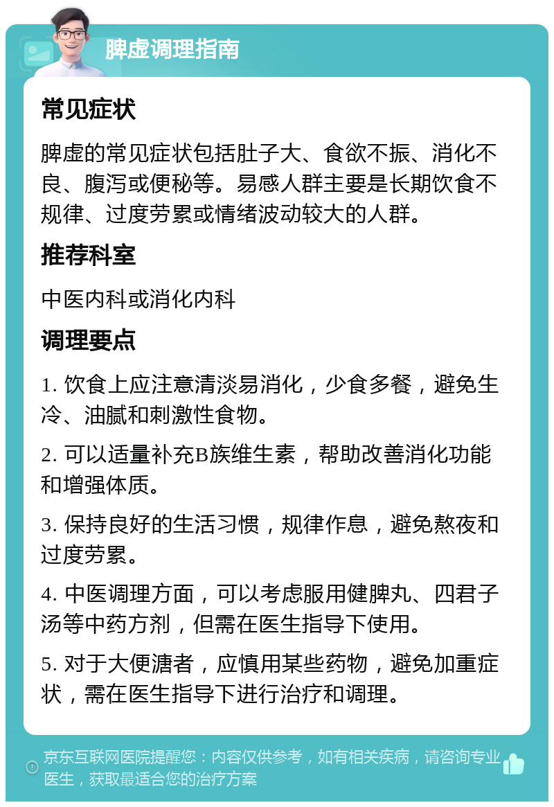 脾虚调理指南 常见症状 脾虚的常见症状包括肚子大、食欲不振、消化不良、腹泻或便秘等。易感人群主要是长期饮食不规律、过度劳累或情绪波动较大的人群。 推荐科室 中医内科或消化内科 调理要点 1. 饮食上应注意清淡易消化，少食多餐，避免生冷、油腻和刺激性食物。 2. 可以适量补充B族维生素，帮助改善消化功能和增强体质。 3. 保持良好的生活习惯，规律作息，避免熬夜和过度劳累。 4. 中医调理方面，可以考虑服用健脾丸、四君子汤等中药方剂，但需在医生指导下使用。 5. 对于大便溏者，应慎用某些药物，避免加重症状，需在医生指导下进行治疗和调理。