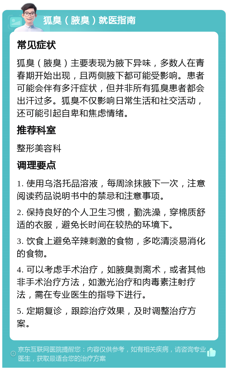 狐臭（腋臭）就医指南 常见症状 狐臭（腋臭）主要表现为腋下异味，多数人在青春期开始出现，且两侧腋下都可能受影响。患者可能会伴有多汗症状，但并非所有狐臭患者都会出汗过多。狐臭不仅影响日常生活和社交活动，还可能引起自卑和焦虑情绪。 推荐科室 整形美容科 调理要点 1. 使用乌洛托品溶液，每周涂抹腋下一次，注意阅读药品说明书中的禁忌和注意事项。 2. 保持良好的个人卫生习惯，勤洗澡，穿棉质舒适的衣服，避免长时间在较热的环境下。 3. 饮食上避免辛辣刺激的食物，多吃清淡易消化的食物。 4. 可以考虑手术治疗，如腋臭剥离术，或者其他非手术治疗方法，如激光治疗和肉毒素注射疗法，需在专业医生的指导下进行。 5. 定期复诊，跟踪治疗效果，及时调整治疗方案。