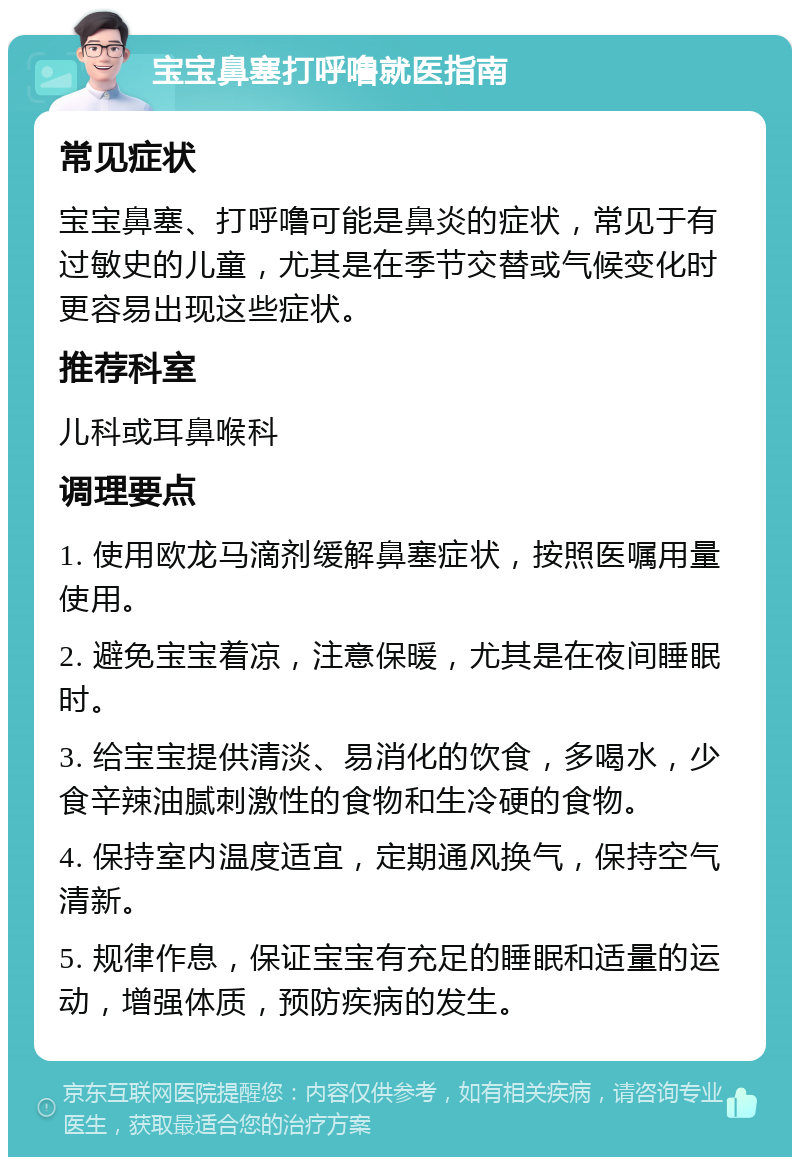 宝宝鼻塞打呼噜就医指南 常见症状 宝宝鼻塞、打呼噜可能是鼻炎的症状，常见于有过敏史的儿童，尤其是在季节交替或气候变化时更容易出现这些症状。 推荐科室 儿科或耳鼻喉科 调理要点 1. 使用欧龙马滴剂缓解鼻塞症状，按照医嘱用量使用。 2. 避免宝宝着凉，注意保暖，尤其是在夜间睡眠时。 3. 给宝宝提供清淡、易消化的饮食，多喝水，少食辛辣油腻刺激性的食物和生冷硬的食物。 4. 保持室内温度适宜，定期通风换气，保持空气清新。 5. 规律作息，保证宝宝有充足的睡眠和适量的运动，增强体质，预防疾病的发生。