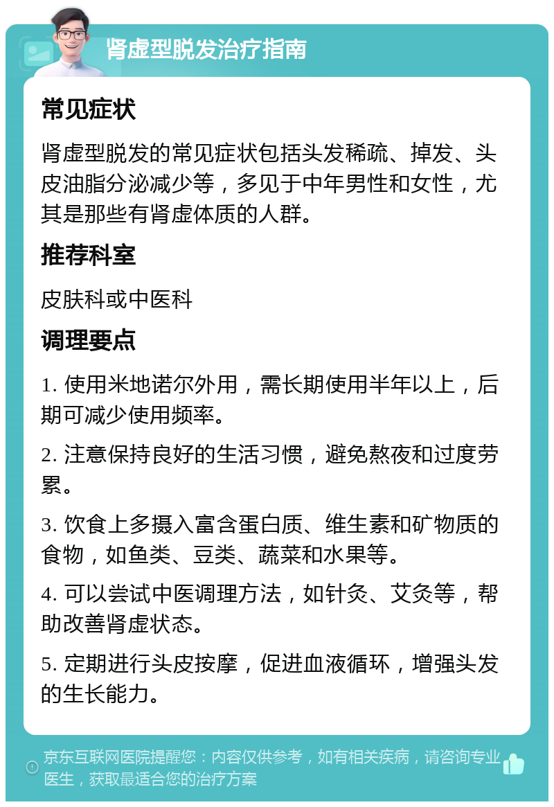 肾虚型脱发治疗指南 常见症状 肾虚型脱发的常见症状包括头发稀疏、掉发、头皮油脂分泌减少等，多见于中年男性和女性，尤其是那些有肾虚体质的人群。 推荐科室 皮肤科或中医科 调理要点 1. 使用米地诺尔外用，需长期使用半年以上，后期可减少使用频率。 2. 注意保持良好的生活习惯，避免熬夜和过度劳累。 3. 饮食上多摄入富含蛋白质、维生素和矿物质的食物，如鱼类、豆类、蔬菜和水果等。 4. 可以尝试中医调理方法，如针灸、艾灸等，帮助改善肾虚状态。 5. 定期进行头皮按摩，促进血液循环，增强头发的生长能力。