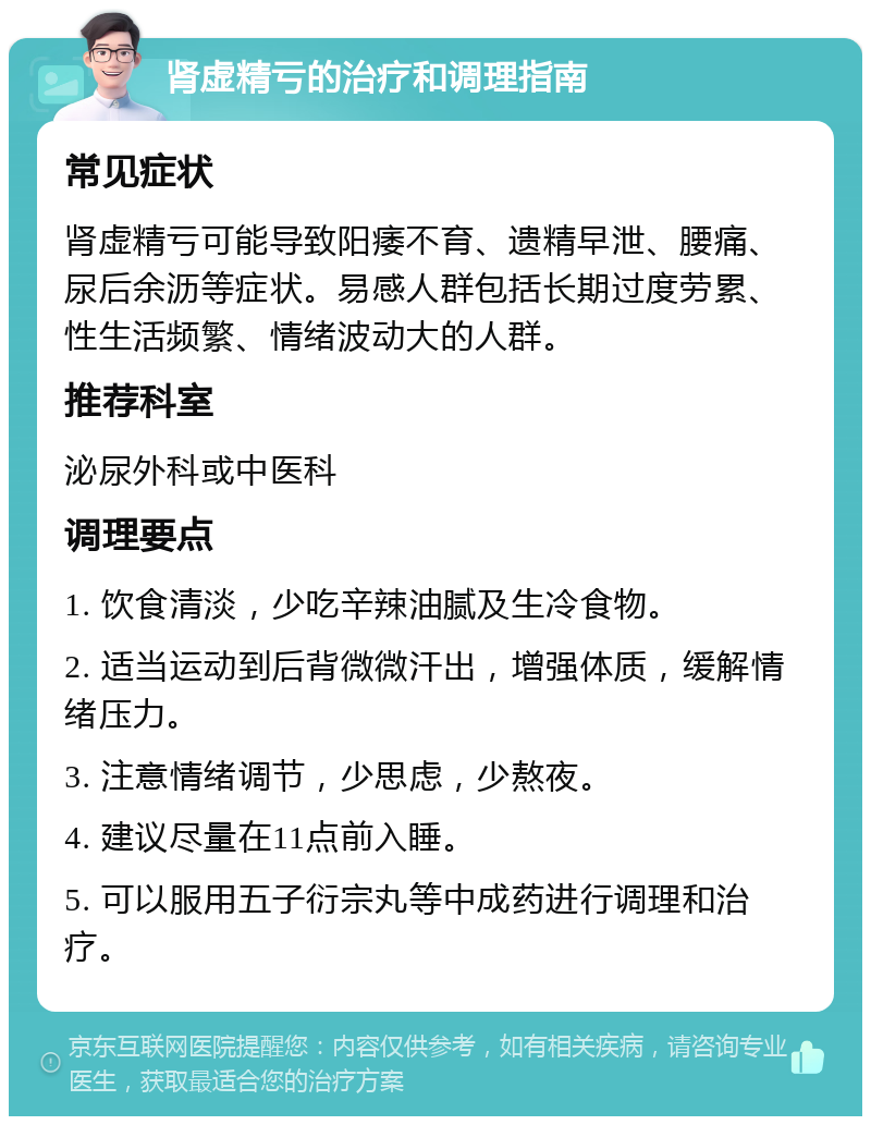 肾虚精亏的治疗和调理指南 常见症状 肾虚精亏可能导致阳痿不育、遗精早泄、腰痛、尿后余沥等症状。易感人群包括长期过度劳累、性生活频繁、情绪波动大的人群。 推荐科室 泌尿外科或中医科 调理要点 1. 饮食清淡，少吃辛辣油腻及生冷食物。 2. 适当运动到后背微微汗出，增强体质，缓解情绪压力。 3. 注意情绪调节，少思虑，少熬夜。 4. 建议尽量在11点前入睡。 5. 可以服用五子衍宗丸等中成药进行调理和治疗。