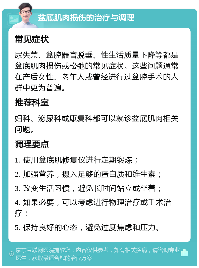 盆底肌肉损伤的治疗与调理 常见症状 尿失禁、盆腔器官脱垂、性生活质量下降等都是盆底肌肉损伤或松弛的常见症状。这些问题通常在产后女性、老年人或曾经进行过盆腔手术的人群中更为普遍。 推荐科室 妇科、泌尿科或康复科都可以就诊盆底肌肉相关问题。 调理要点 1. 使用盆底肌修复仪进行定期锻炼； 2. 加强营养，摄入足够的蛋白质和维生素； 3. 改变生活习惯，避免长时间站立或坐着； 4. 如果必要，可以考虑进行物理治疗或手术治疗； 5. 保持良好的心态，避免过度焦虑和压力。