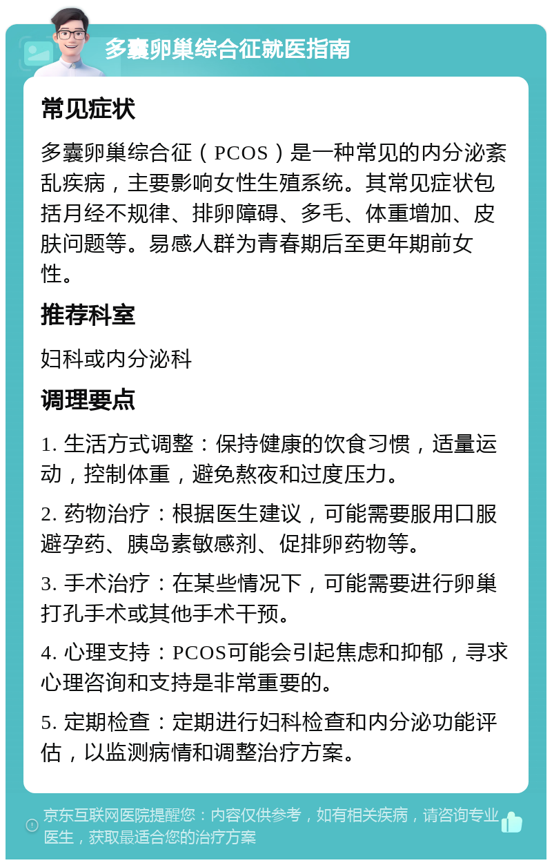 多囊卵巢综合征就医指南 常见症状 多囊卵巢综合征（PCOS）是一种常见的内分泌紊乱疾病，主要影响女性生殖系统。其常见症状包括月经不规律、排卵障碍、多毛、体重增加、皮肤问题等。易感人群为青春期后至更年期前女性。 推荐科室 妇科或内分泌科 调理要点 1. 生活方式调整：保持健康的饮食习惯，适量运动，控制体重，避免熬夜和过度压力。 2. 药物治疗：根据医生建议，可能需要服用口服避孕药、胰岛素敏感剂、促排卵药物等。 3. 手术治疗：在某些情况下，可能需要进行卵巢打孔手术或其他手术干预。 4. 心理支持：PCOS可能会引起焦虑和抑郁，寻求心理咨询和支持是非常重要的。 5. 定期检查：定期进行妇科检查和内分泌功能评估，以监测病情和调整治疗方案。