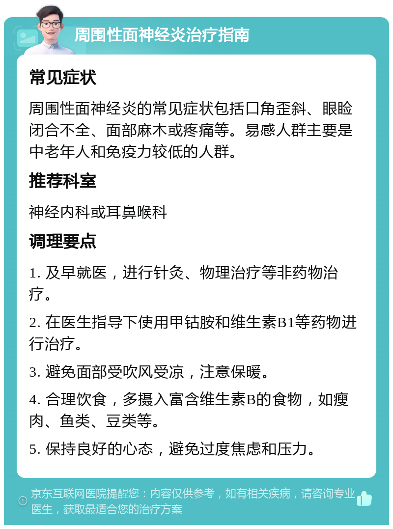 周围性面神经炎治疗指南 常见症状 周围性面神经炎的常见症状包括口角歪斜、眼睑闭合不全、面部麻木或疼痛等。易感人群主要是中老年人和免疫力较低的人群。 推荐科室 神经内科或耳鼻喉科 调理要点 1. 及早就医，进行针灸、物理治疗等非药物治疗。 2. 在医生指导下使用甲钴胺和维生素B1等药物进行治疗。 3. 避免面部受吹风受凉，注意保暖。 4. 合理饮食，多摄入富含维生素B的食物，如瘦肉、鱼类、豆类等。 5. 保持良好的心态，避免过度焦虑和压力。