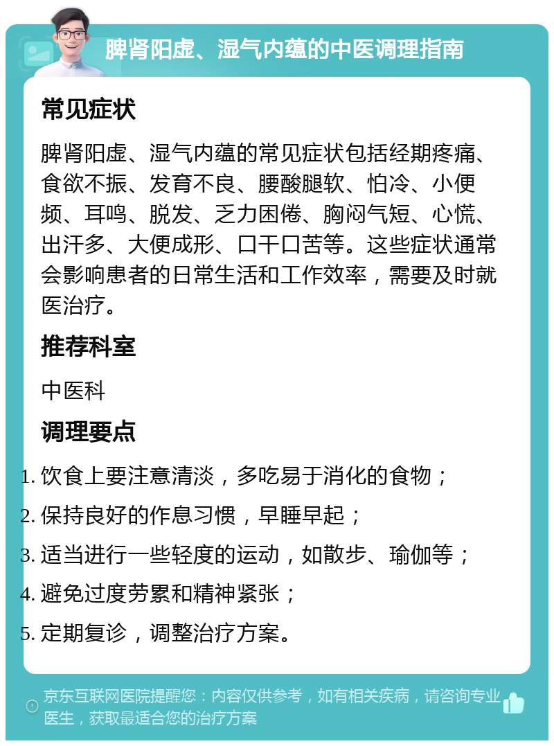 脾肾阳虚、湿气内蕴的中医调理指南 常见症状 脾肾阳虚、湿气内蕴的常见症状包括经期疼痛、食欲不振、发育不良、腰酸腿软、怕冷、小便频、耳鸣、脱发、乏力困倦、胸闷气短、心慌、出汗多、大便成形、口干口苦等。这些症状通常会影响患者的日常生活和工作效率，需要及时就医治疗。 推荐科室 中医科 调理要点 饮食上要注意清淡，多吃易于消化的食物； 保持良好的作息习惯，早睡早起； 适当进行一些轻度的运动，如散步、瑜伽等； 避免过度劳累和精神紧张； 定期复诊，调整治疗方案。