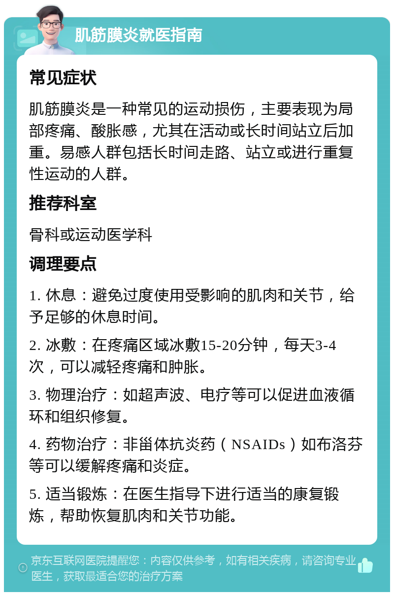 肌筋膜炎就医指南 常见症状 肌筋膜炎是一种常见的运动损伤，主要表现为局部疼痛、酸胀感，尤其在活动或长时间站立后加重。易感人群包括长时间走路、站立或进行重复性运动的人群。 推荐科室 骨科或运动医学科 调理要点 1. 休息：避免过度使用受影响的肌肉和关节，给予足够的休息时间。 2. 冰敷：在疼痛区域冰敷15-20分钟，每天3-4次，可以减轻疼痛和肿胀。 3. 物理治疗：如超声波、电疗等可以促进血液循环和组织修复。 4. 药物治疗：非甾体抗炎药（NSAIDs）如布洛芬等可以缓解疼痛和炎症。 5. 适当锻炼：在医生指导下进行适当的康复锻炼，帮助恢复肌肉和关节功能。