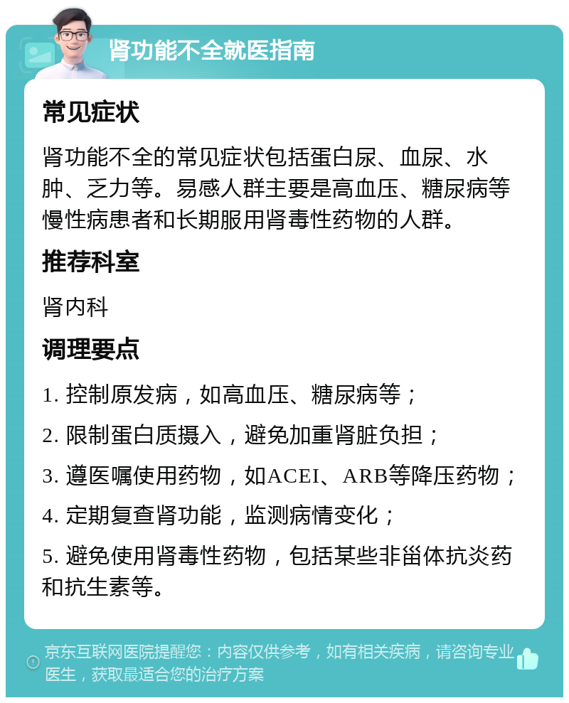 肾功能不全就医指南 常见症状 肾功能不全的常见症状包括蛋白尿、血尿、水肿、乏力等。易感人群主要是高血压、糖尿病等慢性病患者和长期服用肾毒性药物的人群。 推荐科室 肾内科 调理要点 1. 控制原发病，如高血压、糖尿病等； 2. 限制蛋白质摄入，避免加重肾脏负担； 3. 遵医嘱使用药物，如ACEI、ARB等降压药物； 4. 定期复查肾功能，监测病情变化； 5. 避免使用肾毒性药物，包括某些非甾体抗炎药和抗生素等。