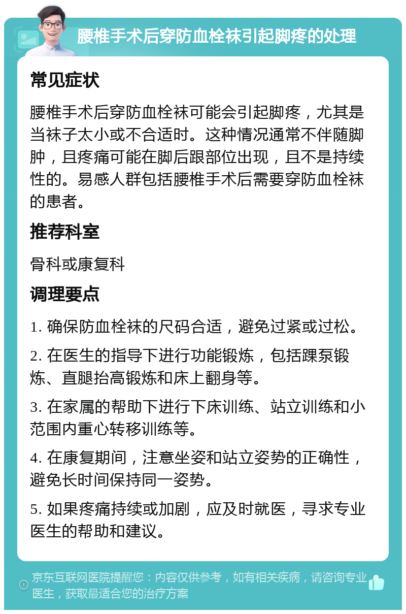 腰椎手术后穿防血栓袜引起脚疼的处理 常见症状 腰椎手术后穿防血栓袜可能会引起脚疼，尤其是当袜子太小或不合适时。这种情况通常不伴随脚肿，且疼痛可能在脚后跟部位出现，且不是持续性的。易感人群包括腰椎手术后需要穿防血栓袜的患者。 推荐科室 骨科或康复科 调理要点 1. 确保防血栓袜的尺码合适，避免过紧或过松。 2. 在医生的指导下进行功能锻炼，包括踝泵锻炼、直腿抬高锻炼和床上翻身等。 3. 在家属的帮助下进行下床训练、站立训练和小范围内重心转移训练等。 4. 在康复期间，注意坐姿和站立姿势的正确性，避免长时间保持同一姿势。 5. 如果疼痛持续或加剧，应及时就医，寻求专业医生的帮助和建议。