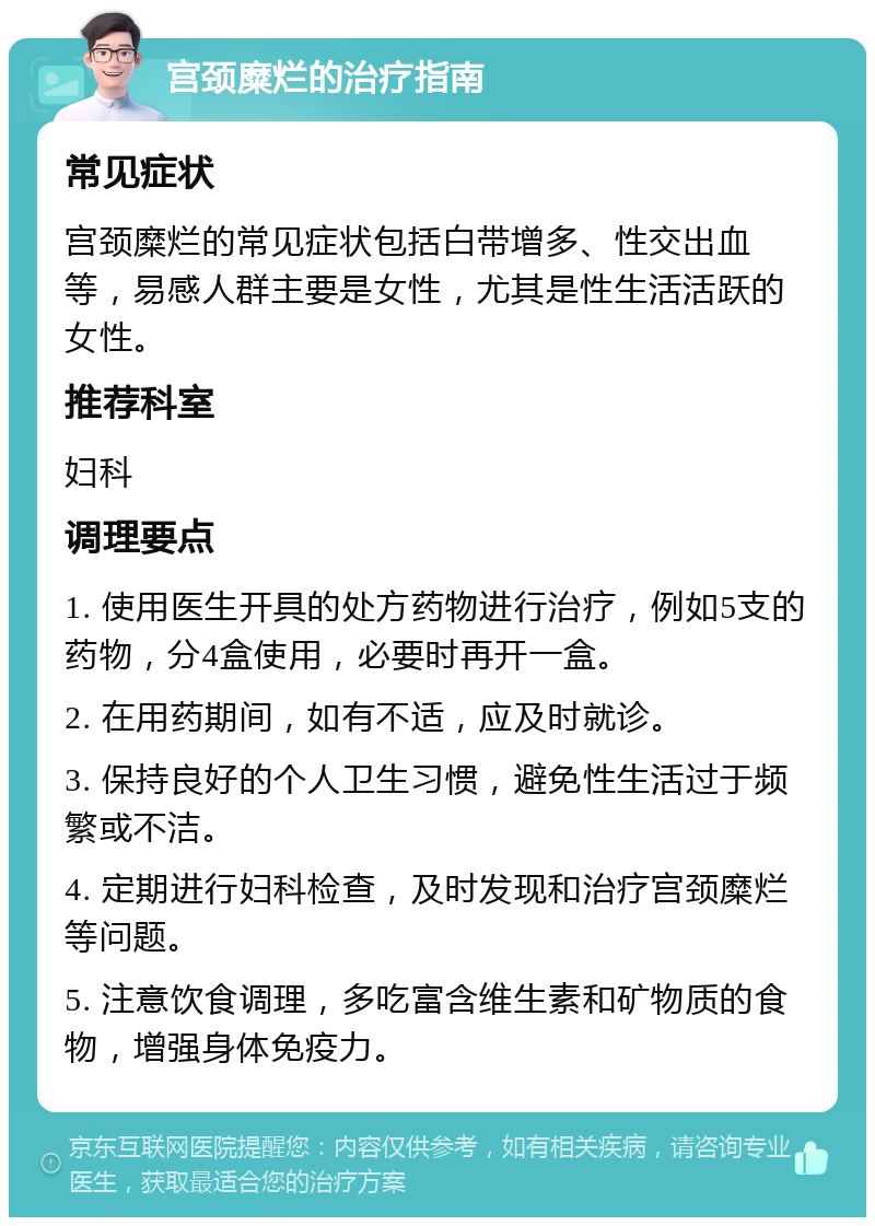 宫颈糜烂的治疗指南 常见症状 宫颈糜烂的常见症状包括白带增多、性交出血等，易感人群主要是女性，尤其是性生活活跃的女性。 推荐科室 妇科 调理要点 1. 使用医生开具的处方药物进行治疗，例如5支的药物，分4盒使用，必要时再开一盒。 2. 在用药期间，如有不适，应及时就诊。 3. 保持良好的个人卫生习惯，避免性生活过于频繁或不洁。 4. 定期进行妇科检查，及时发现和治疗宫颈糜烂等问题。 5. 注意饮食调理，多吃富含维生素和矿物质的食物，增强身体免疫力。