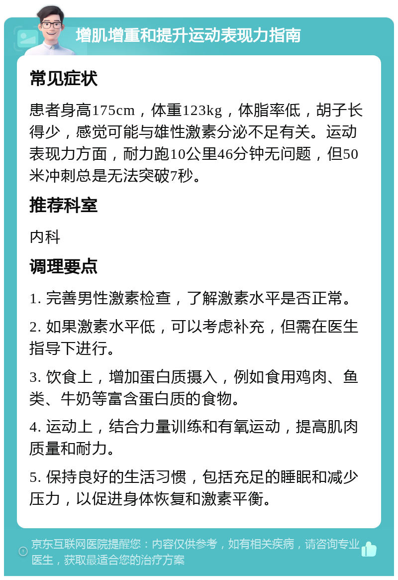 增肌增重和提升运动表现力指南 常见症状 患者身高175cm，体重123kg，体脂率低，胡子长得少，感觉可能与雄性激素分泌不足有关。运动表现力方面，耐力跑10公里46分钟无问题，但50米冲刺总是无法突破7秒。 推荐科室 内科 调理要点 1. 完善男性激素检查，了解激素水平是否正常。 2. 如果激素水平低，可以考虑补充，但需在医生指导下进行。 3. 饮食上，增加蛋白质摄入，例如食用鸡肉、鱼类、牛奶等富含蛋白质的食物。 4. 运动上，结合力量训练和有氧运动，提高肌肉质量和耐力。 5. 保持良好的生活习惯，包括充足的睡眠和减少压力，以促进身体恢复和激素平衡。