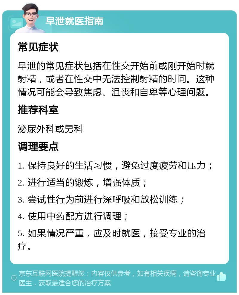 早泄就医指南 常见症状 早泄的常见症状包括在性交开始前或刚开始时就射精，或者在性交中无法控制射精的时间。这种情况可能会导致焦虑、沮丧和自卑等心理问题。 推荐科室 泌尿外科或男科 调理要点 1. 保持良好的生活习惯，避免过度疲劳和压力； 2. 进行适当的锻炼，增强体质； 3. 尝试性行为前进行深呼吸和放松训练； 4. 使用中药配方进行调理； 5. 如果情况严重，应及时就医，接受专业的治疗。