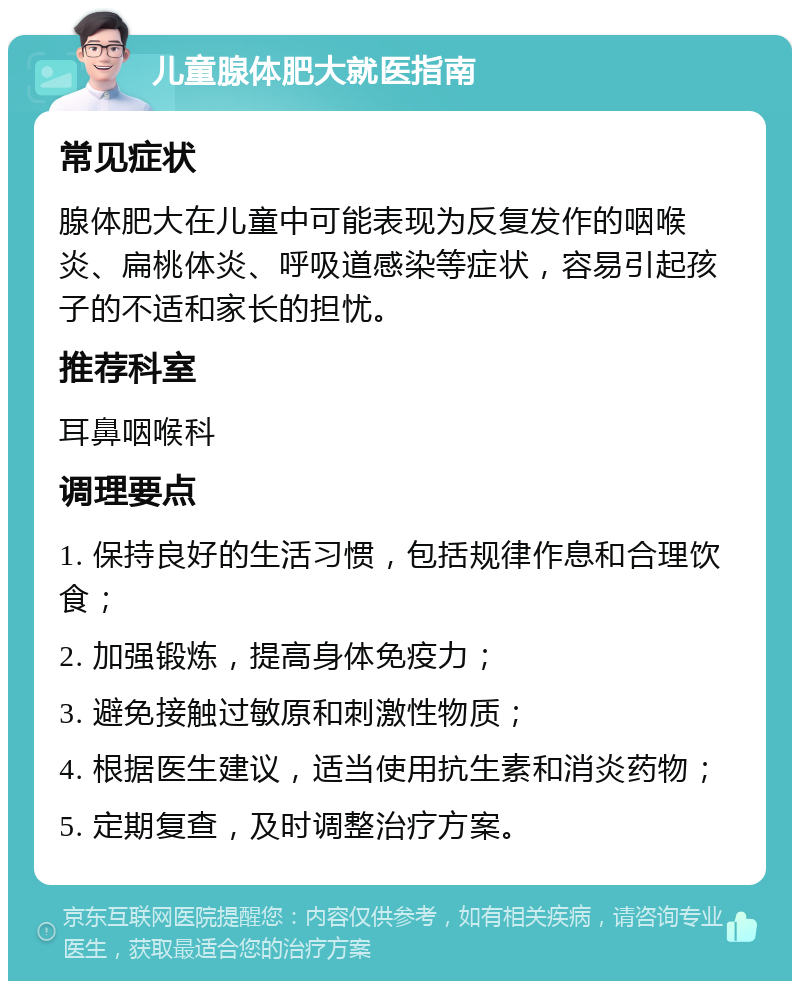 儿童腺体肥大就医指南 常见症状 腺体肥大在儿童中可能表现为反复发作的咽喉炎、扁桃体炎、呼吸道感染等症状，容易引起孩子的不适和家长的担忧。 推荐科室 耳鼻咽喉科 调理要点 1. 保持良好的生活习惯，包括规律作息和合理饮食； 2. 加强锻炼，提高身体免疫力； 3. 避免接触过敏原和刺激性物质； 4. 根据医生建议，适当使用抗生素和消炎药物； 5. 定期复查，及时调整治疗方案。