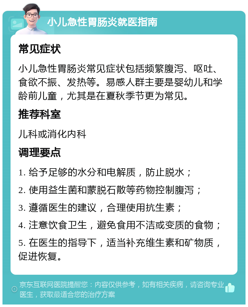 小儿急性胃肠炎就医指南 常见症状 小儿急性胃肠炎常见症状包括频繁腹泻、呕吐、食欲不振、发热等。易感人群主要是婴幼儿和学龄前儿童，尤其是在夏秋季节更为常见。 推荐科室 儿科或消化内科 调理要点 1. 给予足够的水分和电解质，防止脱水； 2. 使用益生菌和蒙脱石散等药物控制腹泻； 3. 遵循医生的建议，合理使用抗生素； 4. 注意饮食卫生，避免食用不洁或变质的食物； 5. 在医生的指导下，适当补充维生素和矿物质，促进恢复。