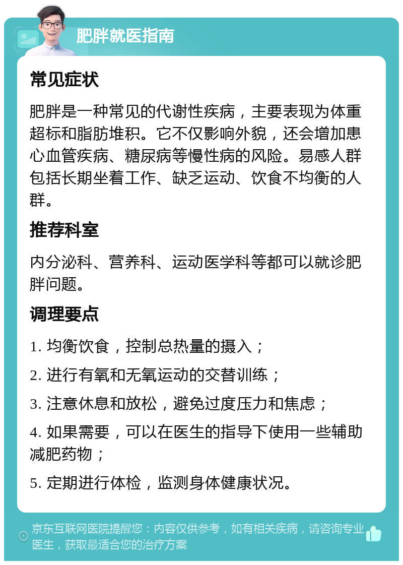 肥胖就医指南 常见症状 肥胖是一种常见的代谢性疾病，主要表现为体重超标和脂肪堆积。它不仅影响外貌，还会增加患心血管疾病、糖尿病等慢性病的风险。易感人群包括长期坐着工作、缺乏运动、饮食不均衡的人群。 推荐科室 内分泌科、营养科、运动医学科等都可以就诊肥胖问题。 调理要点 1. 均衡饮食，控制总热量的摄入； 2. 进行有氧和无氧运动的交替训练； 3. 注意休息和放松，避免过度压力和焦虑； 4. 如果需要，可以在医生的指导下使用一些辅助减肥药物； 5. 定期进行体检，监测身体健康状况。