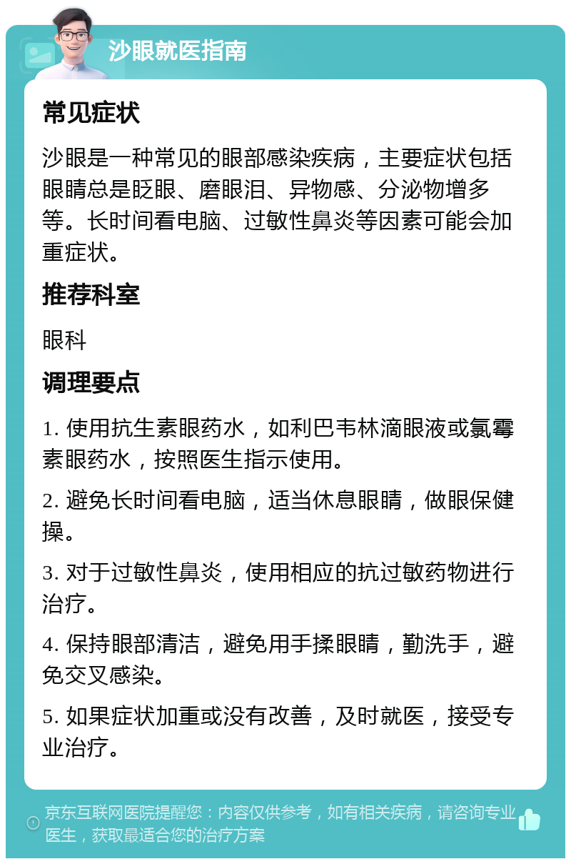 沙眼就医指南 常见症状 沙眼是一种常见的眼部感染疾病，主要症状包括眼睛总是眨眼、磨眼泪、异物感、分泌物增多等。长时间看电脑、过敏性鼻炎等因素可能会加重症状。 推荐科室 眼科 调理要点 1. 使用抗生素眼药水，如利巴韦林滴眼液或氯霉素眼药水，按照医生指示使用。 2. 避免长时间看电脑，适当休息眼睛，做眼保健操。 3. 对于过敏性鼻炎，使用相应的抗过敏药物进行治疗。 4. 保持眼部清洁，避免用手揉眼睛，勤洗手，避免交叉感染。 5. 如果症状加重或没有改善，及时就医，接受专业治疗。