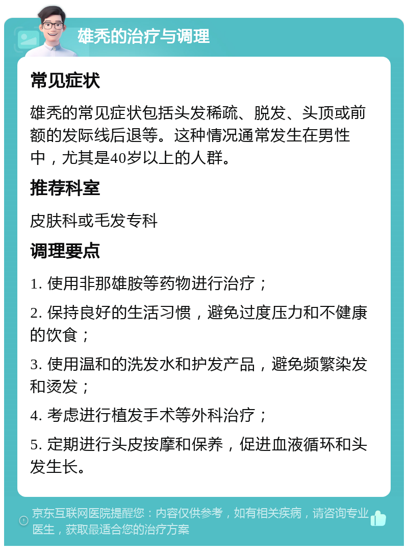 雄秃的治疗与调理 常见症状 雄秃的常见症状包括头发稀疏、脱发、头顶或前额的发际线后退等。这种情况通常发生在男性中，尤其是40岁以上的人群。 推荐科室 皮肤科或毛发专科 调理要点 1. 使用非那雄胺等药物进行治疗； 2. 保持良好的生活习惯，避免过度压力和不健康的饮食； 3. 使用温和的洗发水和护发产品，避免频繁染发和烫发； 4. 考虑进行植发手术等外科治疗； 5. 定期进行头皮按摩和保养，促进血液循环和头发生长。