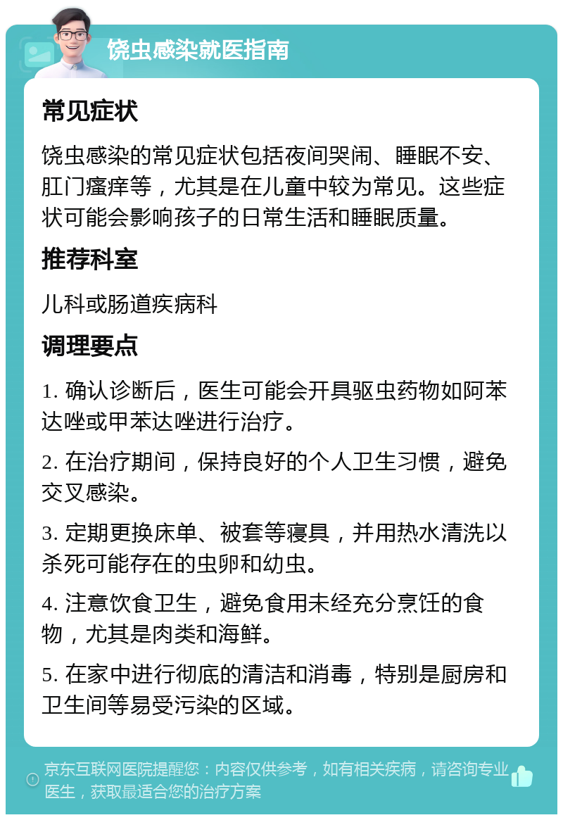 饶虫感染就医指南 常见症状 饶虫感染的常见症状包括夜间哭闹、睡眠不安、肛门瘙痒等，尤其是在儿童中较为常见。这些症状可能会影响孩子的日常生活和睡眠质量。 推荐科室 儿科或肠道疾病科 调理要点 1. 确认诊断后，医生可能会开具驱虫药物如阿苯达唑或甲苯达唑进行治疗。 2. 在治疗期间，保持良好的个人卫生习惯，避免交叉感染。 3. 定期更换床单、被套等寝具，并用热水清洗以杀死可能存在的虫卵和幼虫。 4. 注意饮食卫生，避免食用未经充分烹饪的食物，尤其是肉类和海鲜。 5. 在家中进行彻底的清洁和消毒，特别是厨房和卫生间等易受污染的区域。