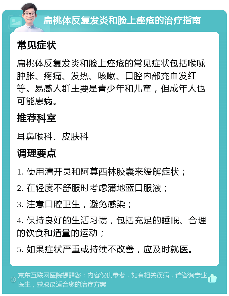 扁桃体反复发炎和脸上痤疮的治疗指南 常见症状 扁桃体反复发炎和脸上痤疮的常见症状包括喉咙肿胀、疼痛、发热、咳嗽、口腔内部充血发红等。易感人群主要是青少年和儿童，但成年人也可能患病。 推荐科室 耳鼻喉科、皮肤科 调理要点 1. 使用清开灵和阿莫西林胶囊来缓解症状； 2. 在轻度不舒服时考虑蒲地蓝口服液； 3. 注意口腔卫生，避免感染； 4. 保持良好的生活习惯，包括充足的睡眠、合理的饮食和适量的运动； 5. 如果症状严重或持续不改善，应及时就医。