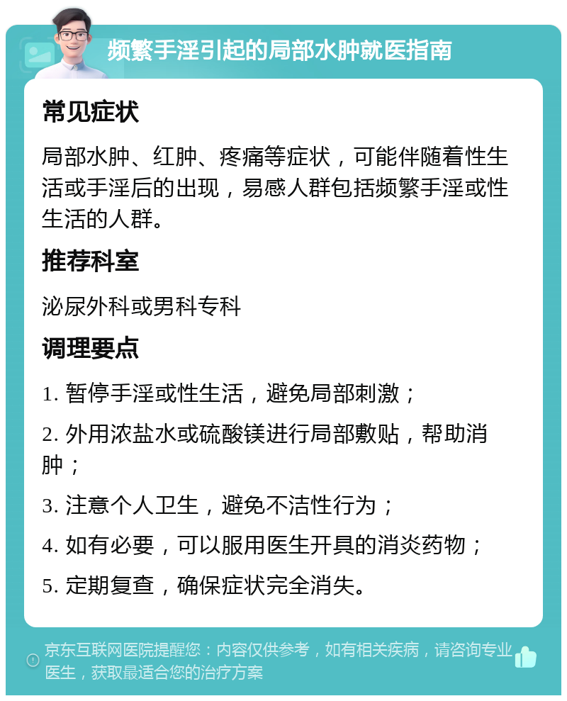 频繁手淫引起的局部水肿就医指南 常见症状 局部水肿、红肿、疼痛等症状，可能伴随着性生活或手淫后的出现，易感人群包括频繁手淫或性生活的人群。 推荐科室 泌尿外科或男科专科 调理要点 1. 暂停手淫或性生活，避免局部刺激； 2. 外用浓盐水或硫酸镁进行局部敷贴，帮助消肿； 3. 注意个人卫生，避免不洁性行为； 4. 如有必要，可以服用医生开具的消炎药物； 5. 定期复查，确保症状完全消失。