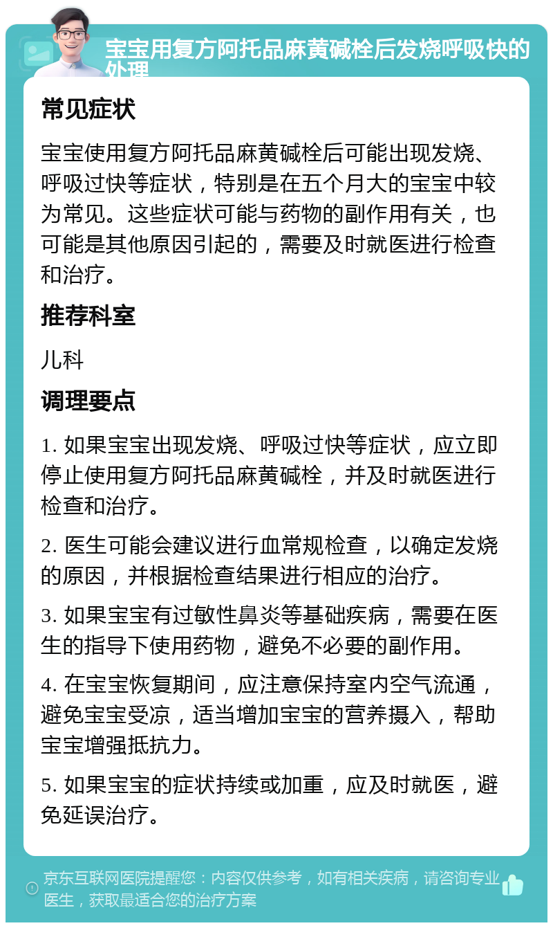 宝宝用复方阿托品麻黄碱栓后发烧呼吸快的处理 常见症状 宝宝使用复方阿托品麻黄碱栓后可能出现发烧、呼吸过快等症状，特别是在五个月大的宝宝中较为常见。这些症状可能与药物的副作用有关，也可能是其他原因引起的，需要及时就医进行检查和治疗。 推荐科室 儿科 调理要点 1. 如果宝宝出现发烧、呼吸过快等症状，应立即停止使用复方阿托品麻黄碱栓，并及时就医进行检查和治疗。 2. 医生可能会建议进行血常规检查，以确定发烧的原因，并根据检查结果进行相应的治疗。 3. 如果宝宝有过敏性鼻炎等基础疾病，需要在医生的指导下使用药物，避免不必要的副作用。 4. 在宝宝恢复期间，应注意保持室内空气流通，避免宝宝受凉，适当增加宝宝的营养摄入，帮助宝宝增强抵抗力。 5. 如果宝宝的症状持续或加重，应及时就医，避免延误治疗。