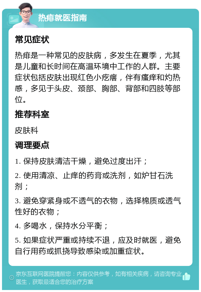 热痱就医指南 常见症状 热痱是一种常见的皮肤病，多发生在夏季，尤其是儿童和长时间在高温环境中工作的人群。主要症状包括皮肤出现红色小疙瘩，伴有瘙痒和灼热感，多见于头皮、颈部、胸部、背部和四肢等部位。 推荐科室 皮肤科 调理要点 1. 保持皮肤清洁干燥，避免过度出汗； 2. 使用清凉、止痒的药膏或洗剂，如炉甘石洗剂； 3. 避免穿紧身或不透气的衣物，选择棉质或透气性好的衣物； 4. 多喝水，保持水分平衡； 5. 如果症状严重或持续不退，应及时就医，避免自行用药或抓挠导致感染或加重症状。