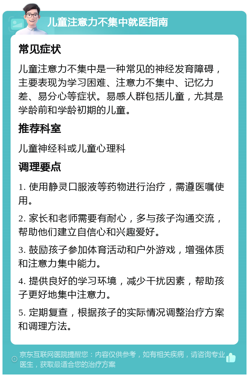 儿童注意力不集中就医指南 常见症状 儿童注意力不集中是一种常见的神经发育障碍，主要表现为学习困难、注意力不集中、记忆力差、易分心等症状。易感人群包括儿童，尤其是学龄前和学龄初期的儿童。 推荐科室 儿童神经科或儿童心理科 调理要点 1. 使用静灵口服液等药物进行治疗，需遵医嘱使用。 2. 家长和老师需要有耐心，多与孩子沟通交流，帮助他们建立自信心和兴趣爱好。 3. 鼓励孩子参加体育活动和户外游戏，增强体质和注意力集中能力。 4. 提供良好的学习环境，减少干扰因素，帮助孩子更好地集中注意力。 5. 定期复查，根据孩子的实际情况调整治疗方案和调理方法。