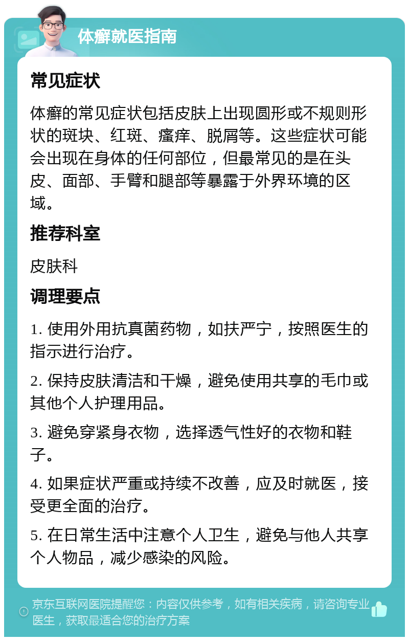 体癣就医指南 常见症状 体癣的常见症状包括皮肤上出现圆形或不规则形状的斑块、红斑、瘙痒、脱屑等。这些症状可能会出现在身体的任何部位，但最常见的是在头皮、面部、手臂和腿部等暴露于外界环境的区域。 推荐科室 皮肤科 调理要点 1. 使用外用抗真菌药物，如扶严宁，按照医生的指示进行治疗。 2. 保持皮肤清洁和干燥，避免使用共享的毛巾或其他个人护理用品。 3. 避免穿紧身衣物，选择透气性好的衣物和鞋子。 4. 如果症状严重或持续不改善，应及时就医，接受更全面的治疗。 5. 在日常生活中注意个人卫生，避免与他人共享个人物品，减少感染的风险。