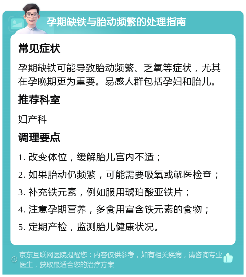 孕期缺铁与胎动频繁的处理指南 常见症状 孕期缺铁可能导致胎动频繁、乏氧等症状，尤其在孕晚期更为重要。易感人群包括孕妇和胎儿。 推荐科室 妇产科 调理要点 1. 改变体位，缓解胎儿宫内不适； 2. 如果胎动仍频繁，可能需要吸氧或就医检查； 3. 补充铁元素，例如服用琥珀酸亚铁片； 4. 注意孕期营养，多食用富含铁元素的食物； 5. 定期产检，监测胎儿健康状况。