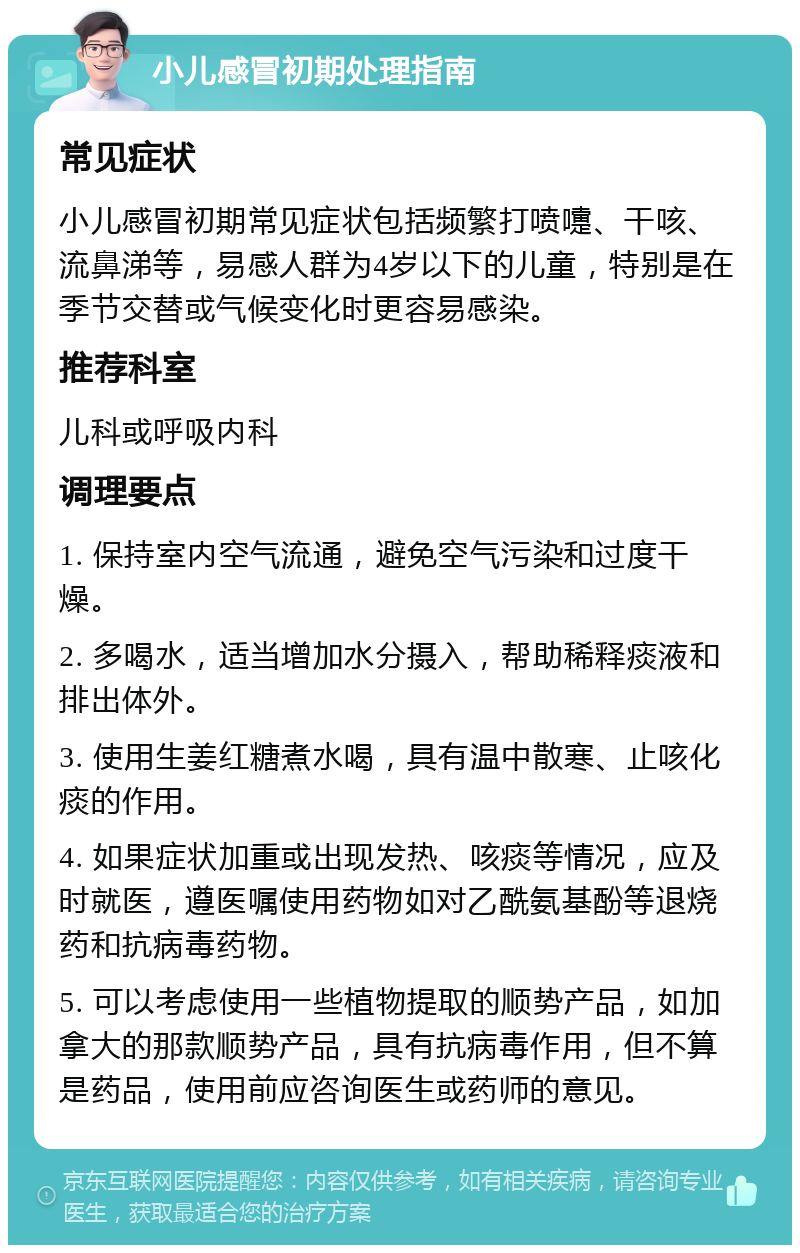 小儿感冒初期处理指南 常见症状 小儿感冒初期常见症状包括频繁打喷嚏、干咳、流鼻涕等，易感人群为4岁以下的儿童，特别是在季节交替或气候变化时更容易感染。 推荐科室 儿科或呼吸内科 调理要点 1. 保持室内空气流通，避免空气污染和过度干燥。 2. 多喝水，适当增加水分摄入，帮助稀释痰液和排出体外。 3. 使用生姜红糖煮水喝，具有温中散寒、止咳化痰的作用。 4. 如果症状加重或出现发热、咳痰等情况，应及时就医，遵医嘱使用药物如对乙酰氨基酚等退烧药和抗病毒药物。 5. 可以考虑使用一些植物提取的顺势产品，如加拿大的那款顺势产品，具有抗病毒作用，但不算是药品，使用前应咨询医生或药师的意见。